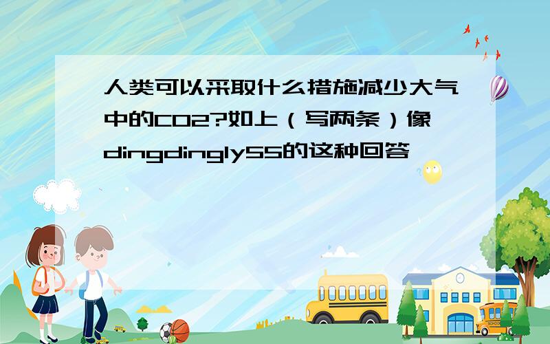 人类可以采取什么措施减少大气中的CO2?如上（写两条）像dingdingly55的这种回答,