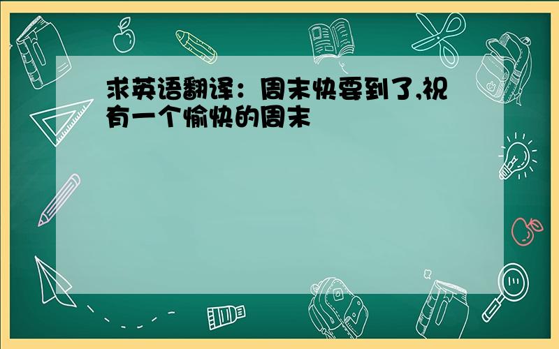 求英语翻译：周末快要到了,祝有一个愉快的周末