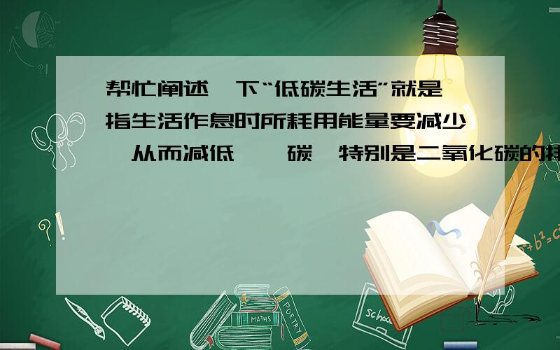 帮忙阐述一下“低碳生活”就是指生活作息时所耗用能量要减少,从而减低——碳,特别是二氧化碳的排放.“它的意义