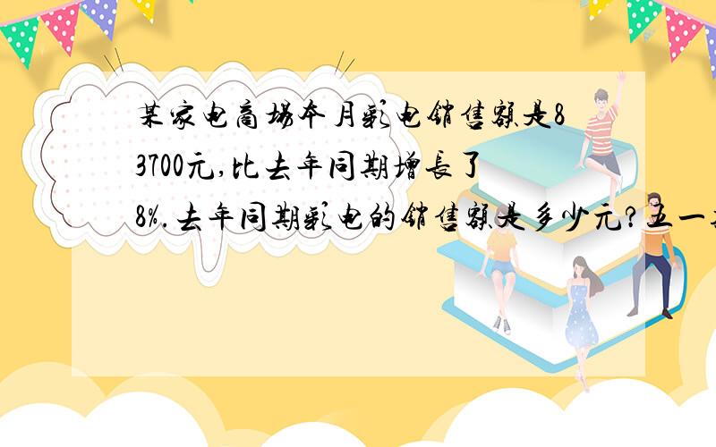 某家电商场本月彩电销售额是83700元,比去年同期增长了8%.去年同期彩电的销售额是多少元?五一期间从A地到B地的火车票比平日贵30元,是平日票价的125%.平日每张火车票多少元.王伟用24厘米长