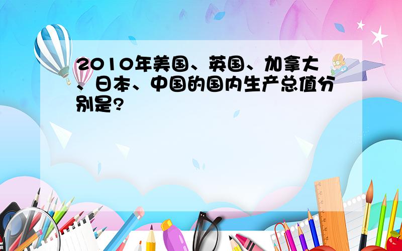 2010年美国、英国、加拿大、日本、中国的国内生产总值分别是?