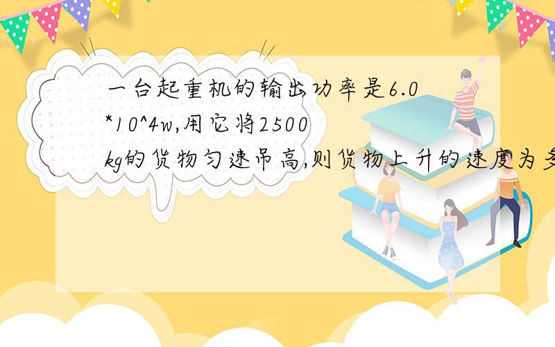 一台起重机的输出功率是6.0*10^4w,用它将2500kg的货物匀速吊高,则货物上升的速度为多大?