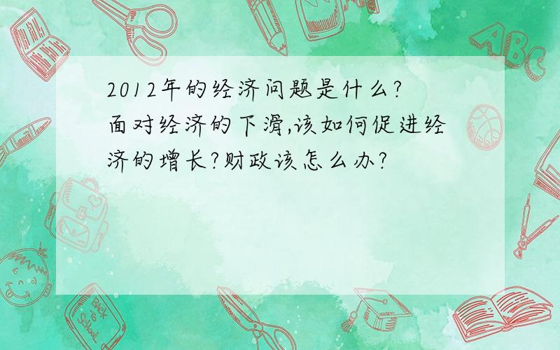 2012年的经济问题是什么?面对经济的下滑,该如何促进经济的增长?财政该怎么办?