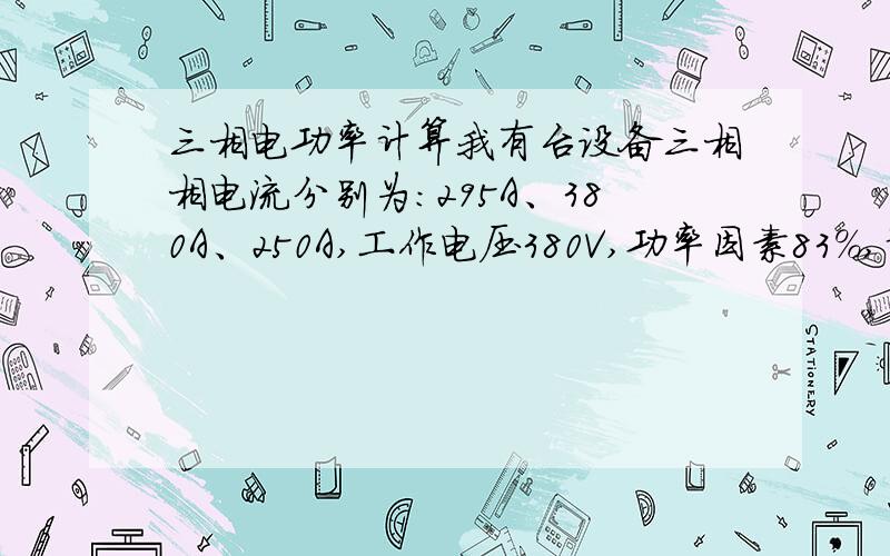 三相电功率计算我有台设备三相相电流分别为：295A、380A、250A,工作电压380V,功率因素83%,请问该设备的总功率怎么计算?