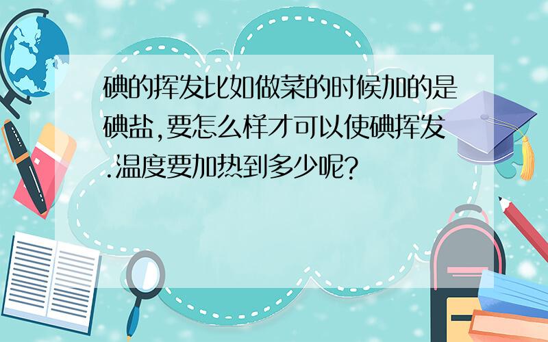 碘的挥发比如做菜的时候加的是碘盐,要怎么样才可以使碘挥发.温度要加热到多少呢?