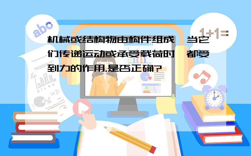 机械或结构物由构件组成,当它们传递运动或承受载荷时,都受到力的作用.是否正确?