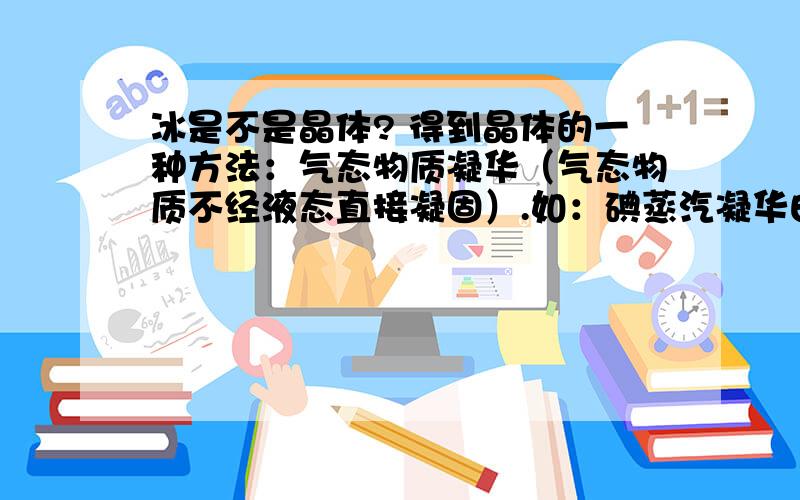 冰是不是晶体? 得到晶体的一种方法：气态物质凝华（气态物质不经液态直接凝固）.如：碘蒸汽凝华由此可判断冰不是晶体；但冰具有晶体结构,每个水分子间主要作用力是氢键,也存在范德