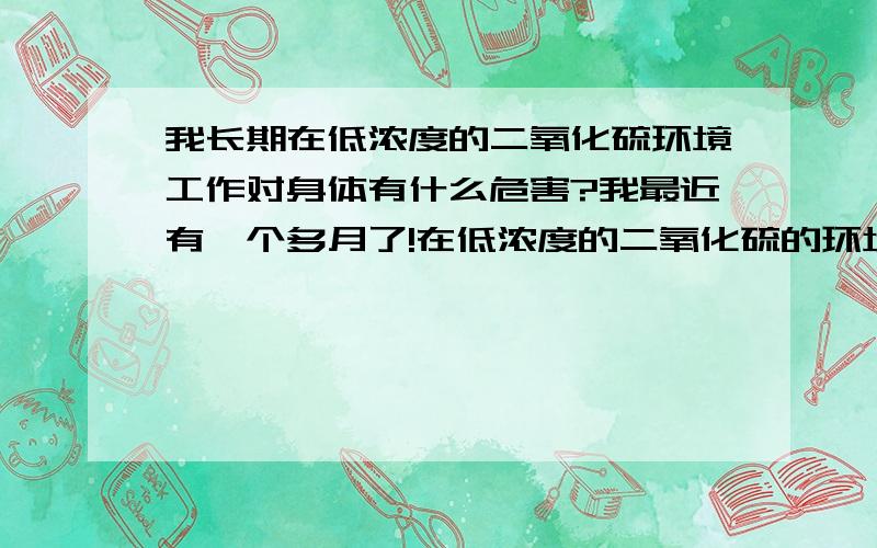 我长期在低浓度的二氧化硫环境工作对身体有什么危害?我最近有一个多月了!在低浓度的二氧化硫的环境下工作!每天都觉得很呛,还总流鼻涕!鼻子总跟感冒似的!嗓子还很干燥的!我还是刚结了