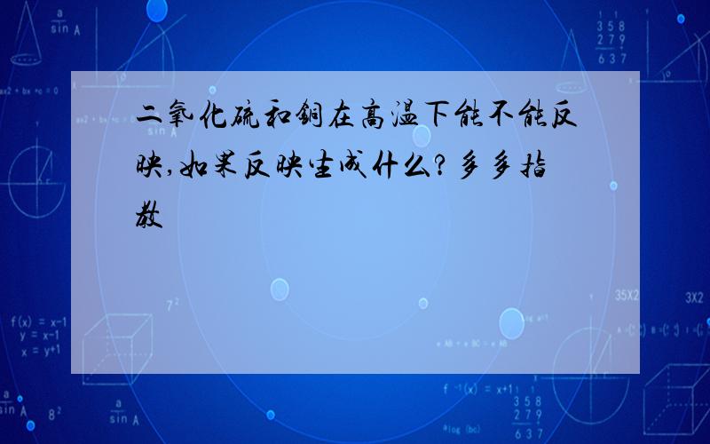 二氧化硫和铜在高温下能不能反映,如果反映生成什么?多多指教