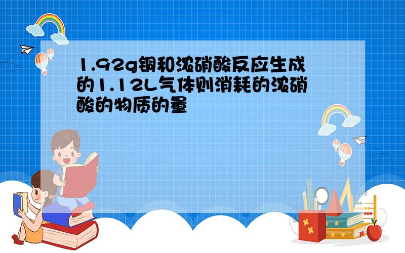 1.92g铜和浓硝酸反应生成的1.12L气体则消耗的浓硝酸的物质的量