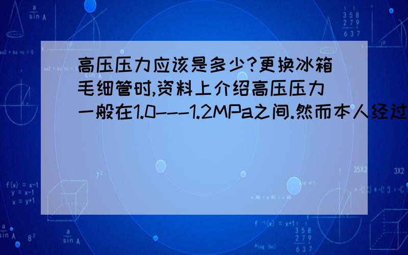 高压压力应该是多少?更换冰箱毛细管时,资料上介绍高压压力一般在1.0---1.2MPa之间.然而本人经过实际测量发现不同冰箱冰柜的高压压力并不相同,而且还比较高,在1.3---1.4MPa,有的比这还要高.请