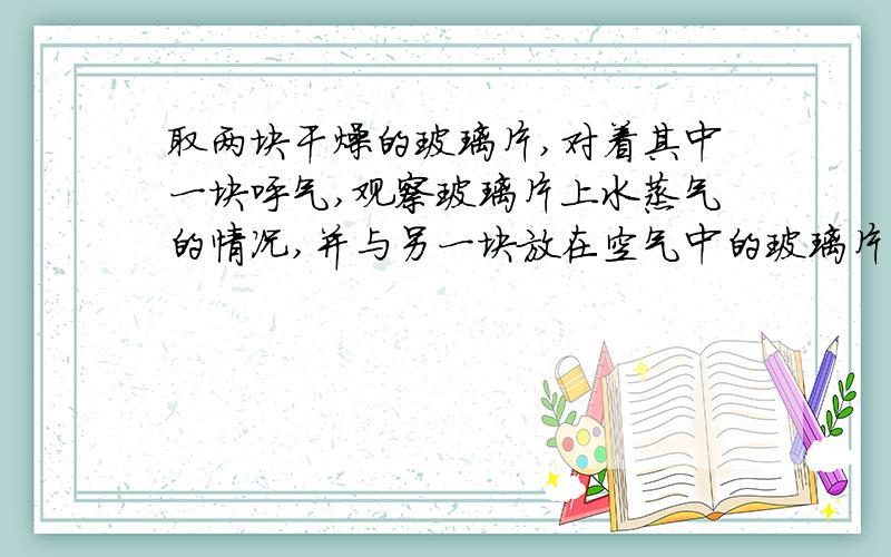 取两块干燥的玻璃片,对着其中一块呼气,观察玻璃片上水蒸气的情况,并与另一块放在空气中的玻璃片作...取两块干燥的玻璃片,对着其中一块呼气,观察玻璃片上水蒸气的情况,并与另一块放在