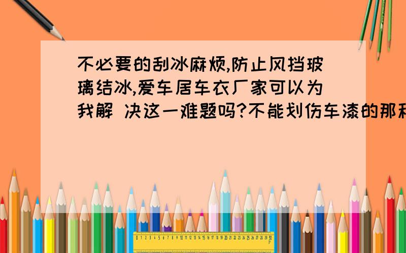 不必要的刮冰麻烦,防止风挡玻璃结冰,爱车居车衣厂家可以为我解 决这一难题吗?不能划伤车漆的那种车衣不必要的刮冰麻烦,其实提前做点准备工作,就能防止风挡玻璃结冰.晚上停车之后,用