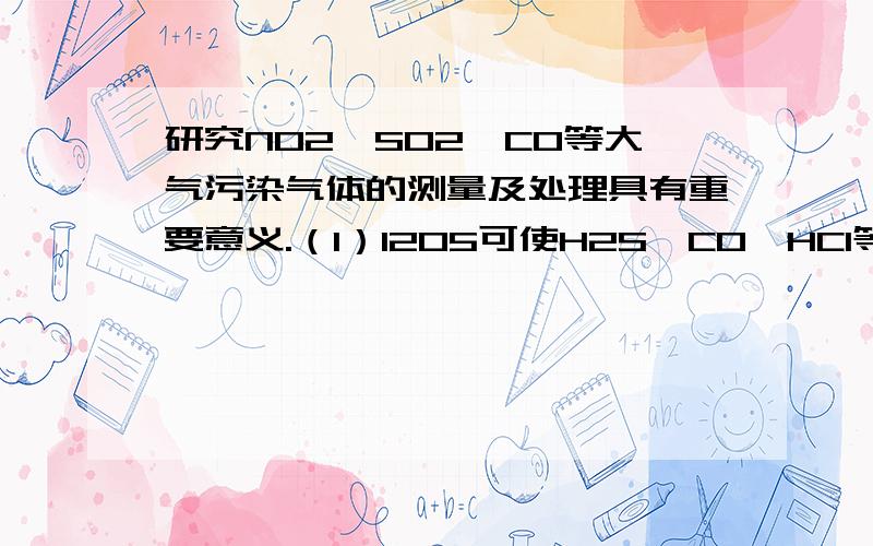 研究NO2、SO2、CO等大气污染气体的测量及处理具有重要意义.（1）I2O5可使H2S、CO、HC1等氧化,常用于定研究NO2、SO2、CO等大气污染气体的测量及处理具有重要意义.（1）I2O5可使H2S、CO、HC1等氧化,