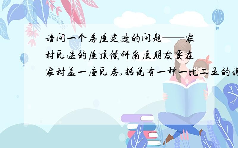 请问一个房屋建造的问题——农村瓦法的屋顶倾斜角度朋友要在农村盖一座瓦房,据说有一种一比二五的说法,但不知屋顶倾斜角度为多少合适?请高手回答,谢谢.