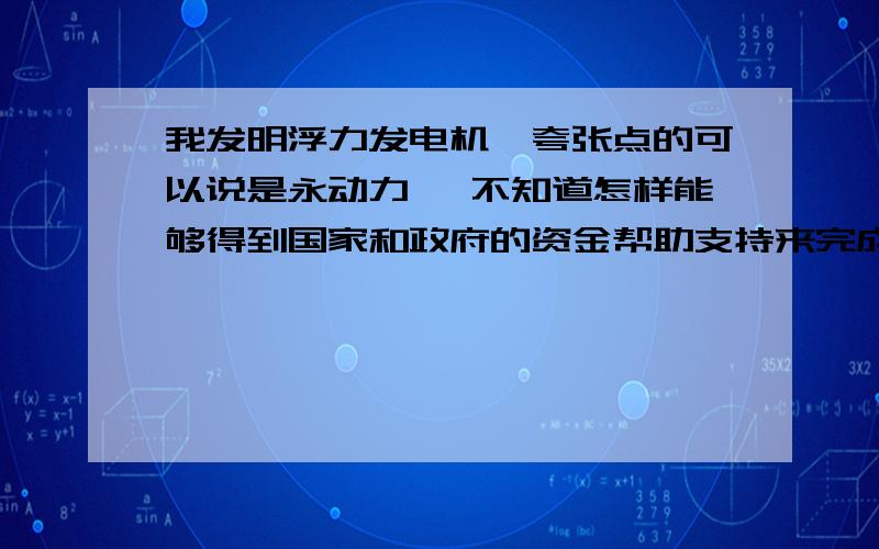 我发明浮力发电机,夸张点的可以说是永动力 ,不知道怎样能够得到国家和政府的资金帮助支持来完成我的愿望