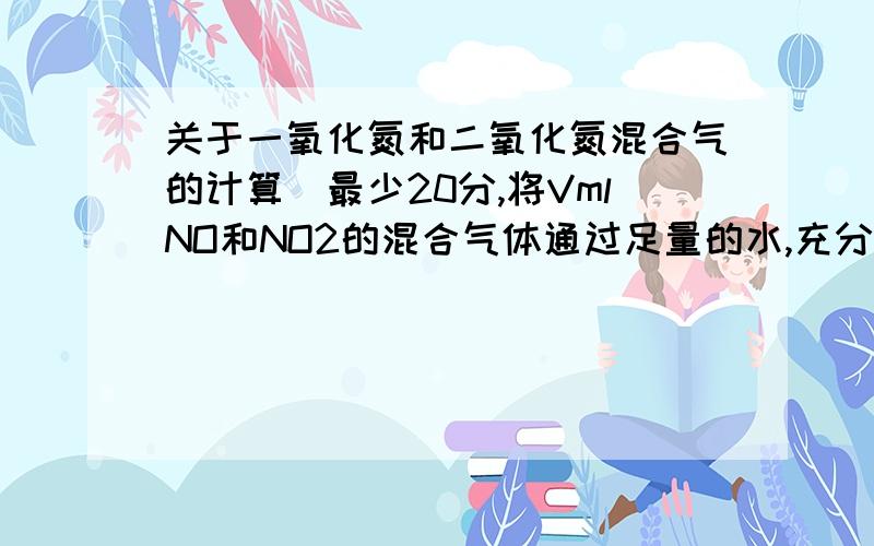 关于一氧化氮和二氧化氮混合气的计算（最少20分,将VmlNO和NO2的混合气体通过足量的水,充分反应后,得到一定体积的无色气体A.将此无色气体A与等体积的O2混合,充分反应后,再通过足量的水,充