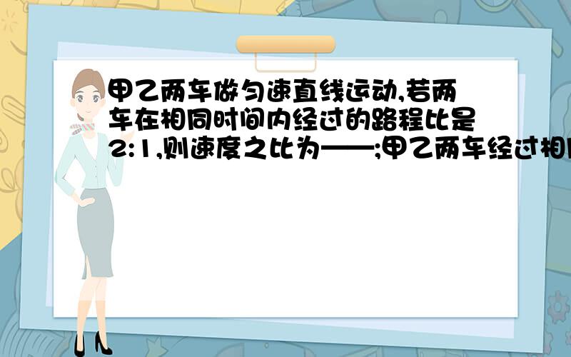 甲乙两车做匀速直线运动,若两车在相同时间内经过的路程比是2:1,则速度之比为——;甲乙两车经过相同路程所用的时间之比是——.