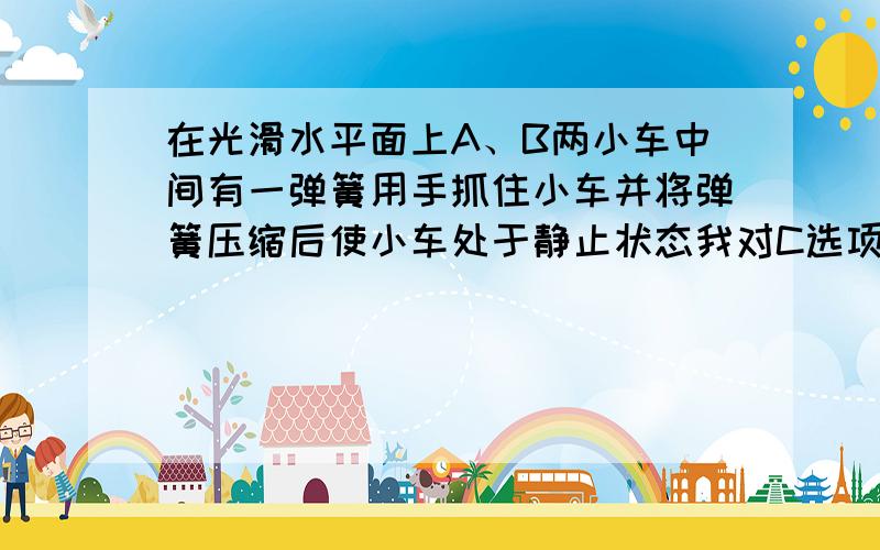 在光滑水平面上A、B两小车中间有一弹簧用手抓住小车并将弹簧压缩后使小车处于静止状态我对C选项有疑问,当左手放开,右手在弹簧处于平衡位置时放开,这时合动量为0不好意思，我说错了，