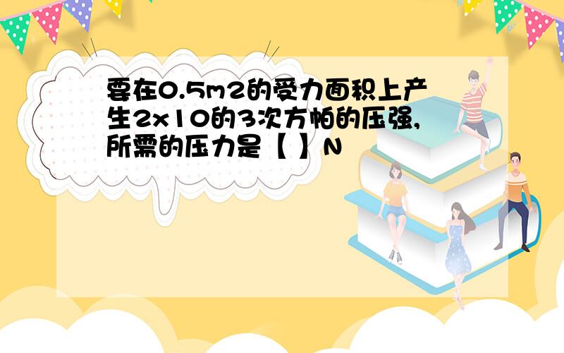 要在0.5m2的受力面积上产生2x10的3次方帕的压强,所需的压力是【 】N