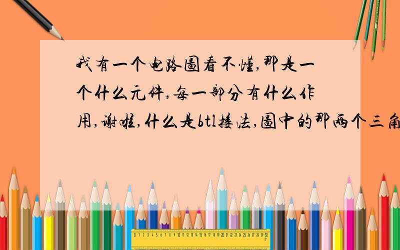 我有一个电路图看不懂,那是一个什么元件,每一部分有什么作用,谢啦,什么是btl接法,图中的那两个三角形是什么东西啊,起的什么作用