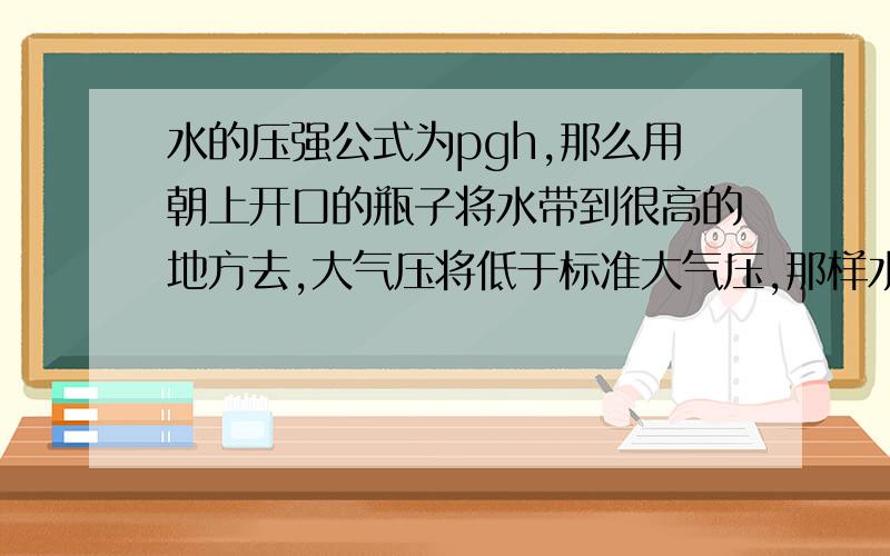 水的压强公式为pgh,那么用朝上开口的瓶子将水带到很高的地方去,大气压将低于标准大气压,那样水对瓶底的压强与标准大气压中水对瓶底的压强相等么?为什么会这样?