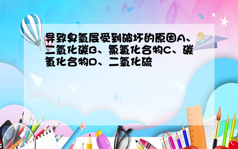 导致臭氧层受到破坏的原因A、二氧化碳B、氯氟化合物C、碳氢化合物D、二氧化硫