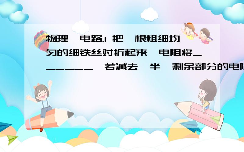 物理、电路.1 把一根粗细均匀的细铁丝对折起来,电阻将______,若减去一半,剩余部分的电阻将______.2 已知金属导体的电阻会随着温度的降低而减小,温度降低到一定程度时,电阻会减小到零,这就