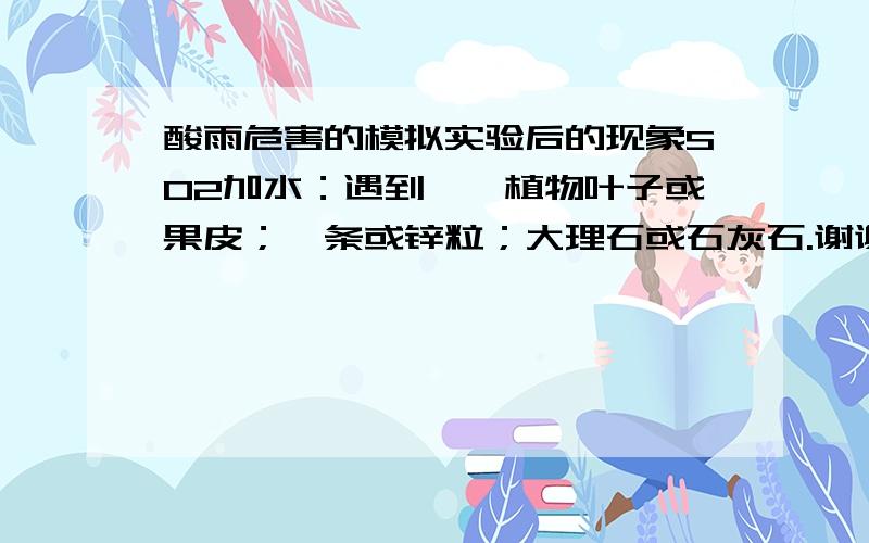 酸雨危害的模拟实验后的现象SO2加水：遇到——植物叶子或果皮；镁条或锌粒；大理石或石灰石.谢谢啦o(∩_∩)o 哈哈