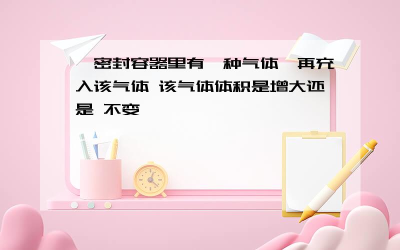 一密封容器里有一种气体,再充入该气体 该气体体积是增大还是 不变