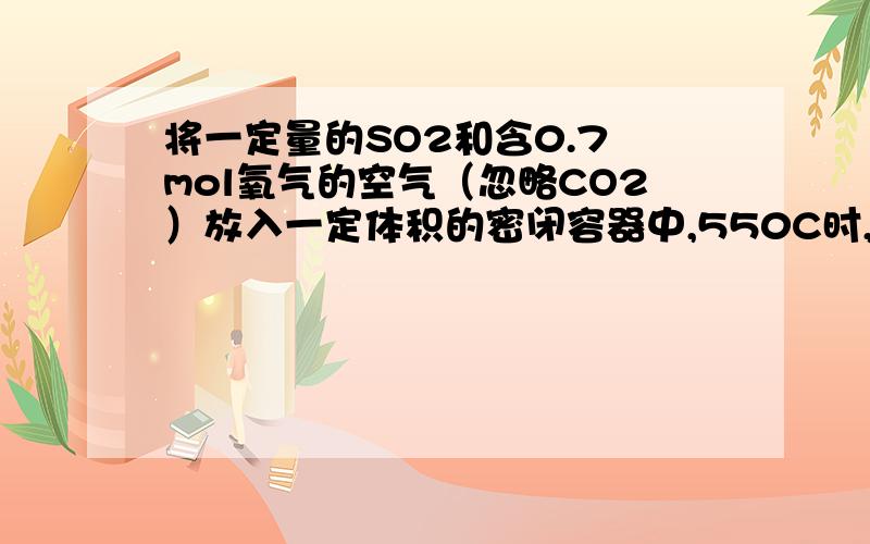 将一定量的SO2和含0.7 mol氧气的空气（忽略CO2）放入一定体积的密闭容器中,550C时,在催化剂的作将一定量的SO2和含0.7 mol氧气的空气（忽略CO2）放入一定体积的密闭容器中,550C时,在催化剂的作