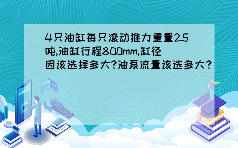 4只油缸每只滚动推力重量25吨,油缸行程800mm,缸径因该选择多大?油泵流量该选多大？