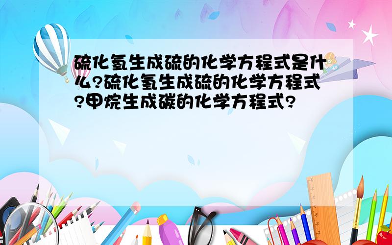 硫化氢生成硫的化学方程式是什么?硫化氢生成硫的化学方程式?甲烷生成碳的化学方程式?