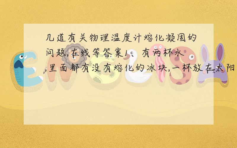 几道有关物理温度计熔化凝固的问题,在线等答案1、有两杯水,里面都有没有熔化的冰块,一杯放在太阳下,一杯放在树荫下,则（ ）A、在阳光下的水的温度高B、在树荫下的水的温度高C、两杯水