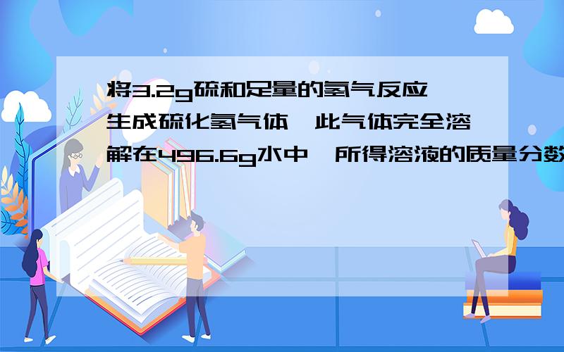 将3.2g硫和足量的氢气反应生成硫化氢气体,此气体完全溶解在496.6g水中,所得溶液的质量分数是多少.如题.