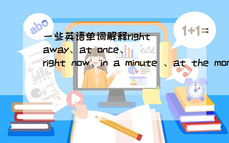 一些英语单词解释right away、at once、 right now、in a minute 、at the moment这些单词分别是什么意思啊,都一样么?现在的英语怎么说,立刻、马上的英语又是怎么说?