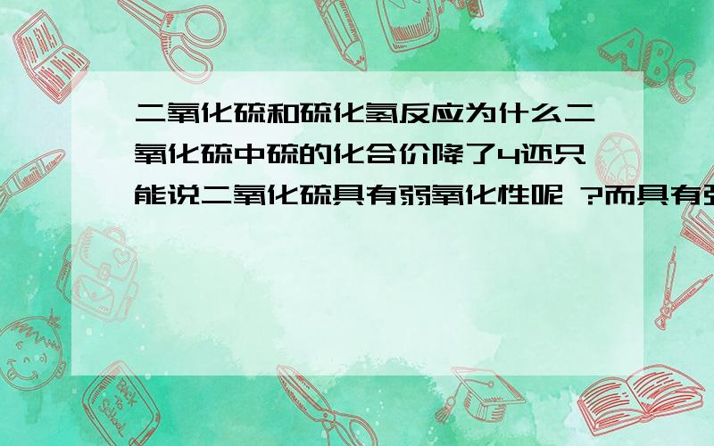 二氧化硫和硫化氢反应为什么二氧化硫中硫的化合价降了4还只能说二氧化硫具有弱氧化性呢 ?而具有强还原性的硫化氢中的硫也只上升了3啊~~