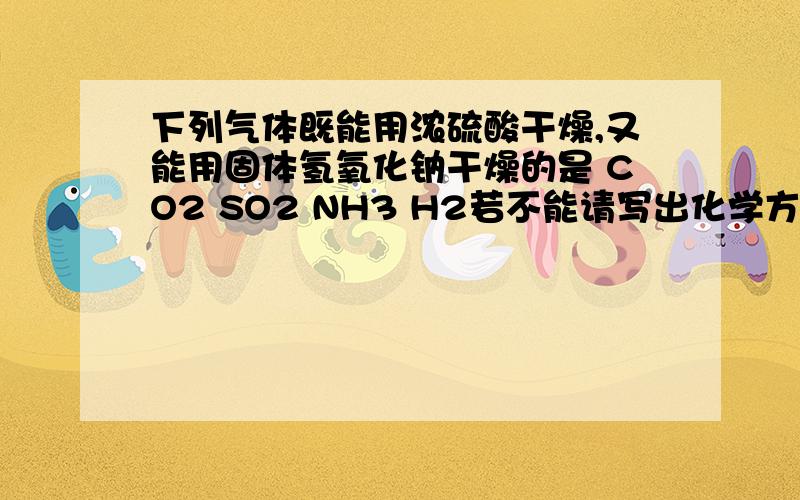 下列气体既能用浓硫酸干燥,又能用固体氢氧化钠干燥的是 CO2 SO2 NH3 H2若不能请写出化学方程式