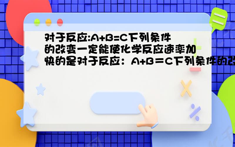 对于反应:A+B=C下列条件的改变一定能使化学反应速率加快的是对于反应：A+B＝C下列条件的改变一定能使化学反应速率加快的是A、增加A的物质的量 B、升高体系的温度 C、增加体系的压强 D、