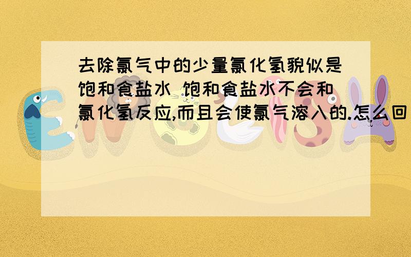 去除氯气中的少量氯化氢貌似是饱和食盐水 饱和食盐水不会和氯化氢反应,而且会使氯气溶入的.怎么回事的类~