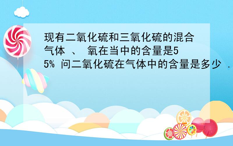 现有二氧化硫和三氧化硫的混合气体 、 氧在当中的含量是55% 问二氧化硫在气体中的含量是多少 .