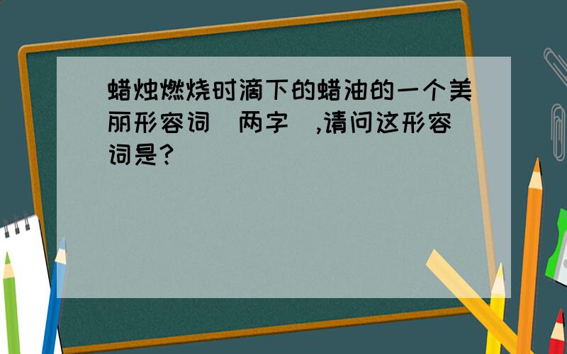 蜡烛燃烧时滴下的蜡油的一个美丽形容词（两字）,请问这形容词是?