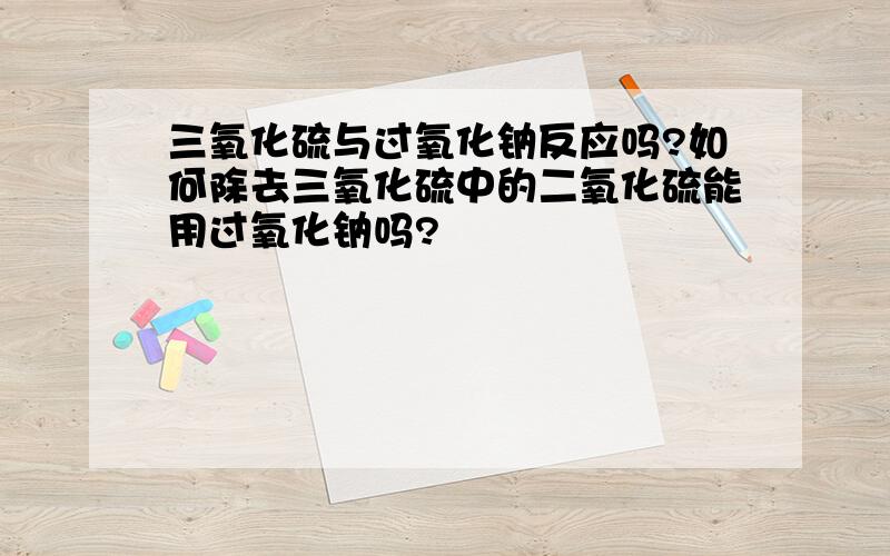 三氧化硫与过氧化钠反应吗?如何除去三氧化硫中的二氧化硫能用过氧化钠吗?