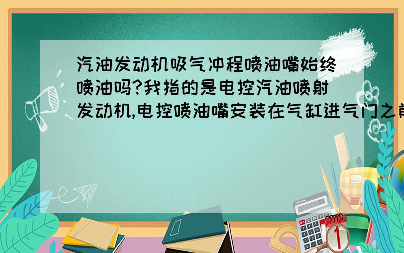 汽油发动机吸气冲程喷油嘴始终喷油吗?我指的是电控汽油喷射发动机,电控喷油嘴安装在气缸进气门之前的进气管路上,不是直喷式发动机.我觉得不是始终喷油,但又拿不准：若吸气冲程一直