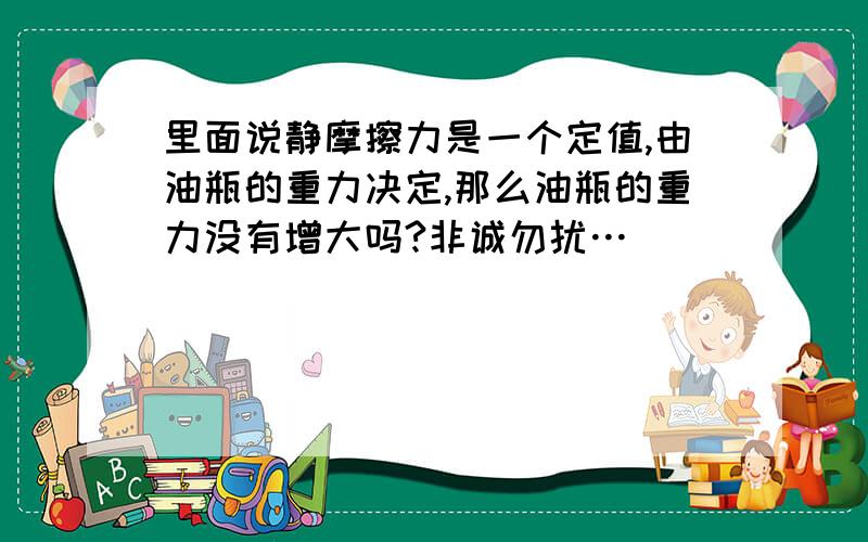 里面说静摩擦力是一个定值,由油瓶的重力决定,那么油瓶的重力没有增大吗?非诚勿扰…