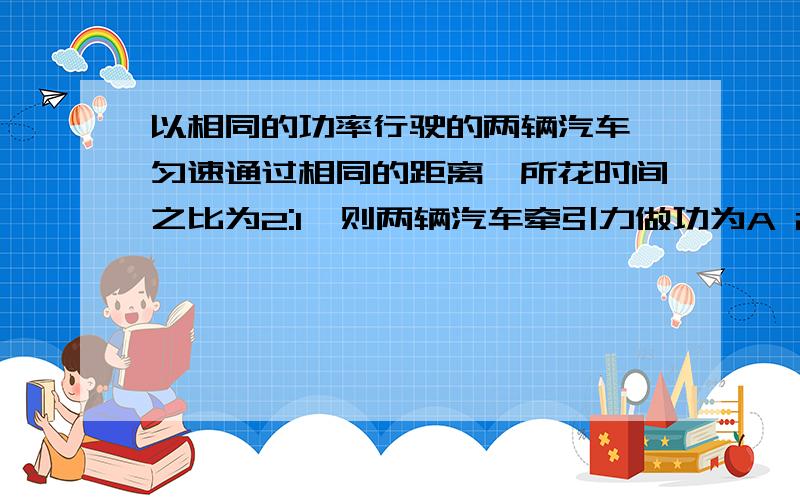 以相同的功率行驶的两辆汽车,匀速通过相同的距离,所花时间之比为2:1,则两辆汽车牵引力做功为A 2:1 B 1:2 C 1:1 D 无法判断