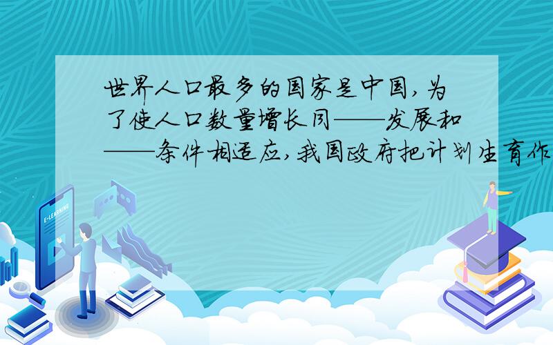 世界人口最多的国家是中国,为了使人口数量增长同——发展和——条件相适应,我国政府把计划生育作为一项打不出字了,最后是我国政府把计划甚于作为一项基本的国策生育打成[甚于｝了.