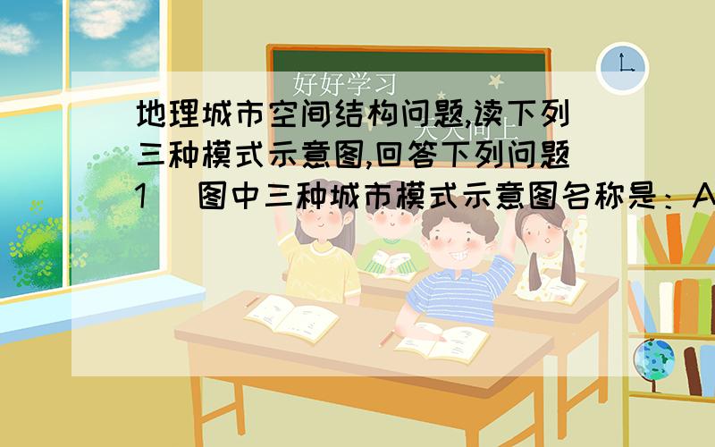 地理城市空间结构问题,读下列三种模式示意图,回答下列问题1． 图中三种城市模式示意图名称是：A B C 2． 填写图中数字所表示的城市用地类型：1 ,2 ,3 ,4 ,5 ,3． 总结、比较三种模式图的功