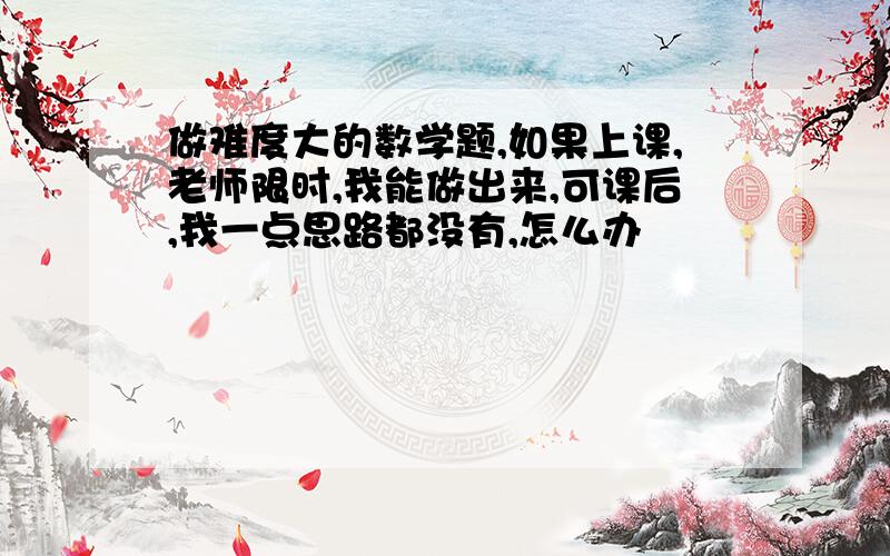 做难度大的数学题,如果上课,老师限时,我能做出来,可课后,我一点思路都没有,怎么办