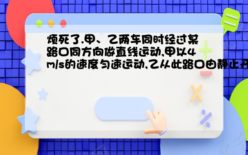 烦死了.甲、乙两车同时经过某路口同方向做直线运动,甲以4m/s的速度匀速运动,乙从此路口由静止开始以2m/s2的加速度做匀加速直线运动.问：（1）从它们经过路口开始计时多长时间后,它们第